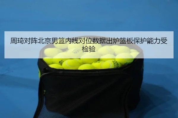 周琦对阵北京男篮内线对位数据出炉篮板保护能力受检验（Kaiyun）