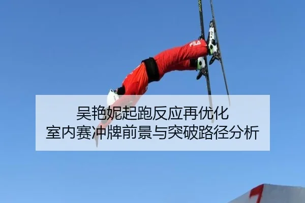 吴艳妮起跑反应再优化 室内赛冲牌前景与突破路径分析（Kaiyun）